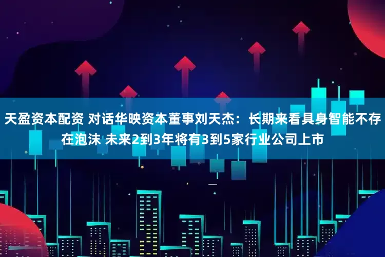 天盈资本配资 对话华映资本董事刘天杰：长期来看具身智能不存在泡沫 未来2到3年将有3到5家行业公司上市