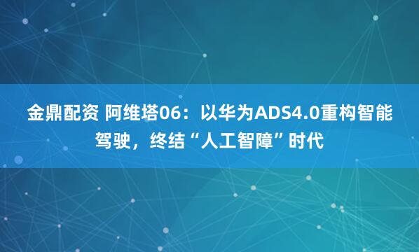 金鼎配资 阿维塔06：以华为ADS4.0重构智能驾驶，终结“人工智障”时代