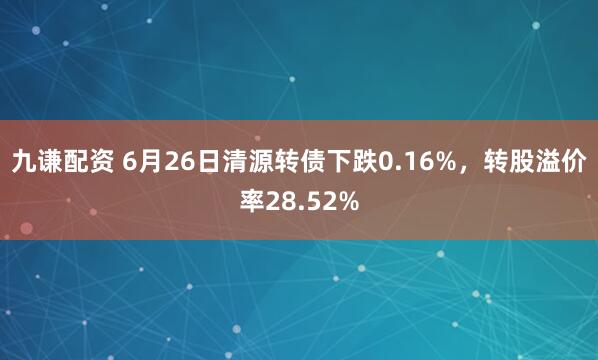 九谦配资 6月26日清源转债下跌0.16%，转股溢价率28.52%