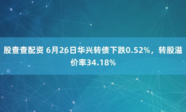 股查查配资 6月26日华兴转债下跌0.52%，转股溢价率34.18%
