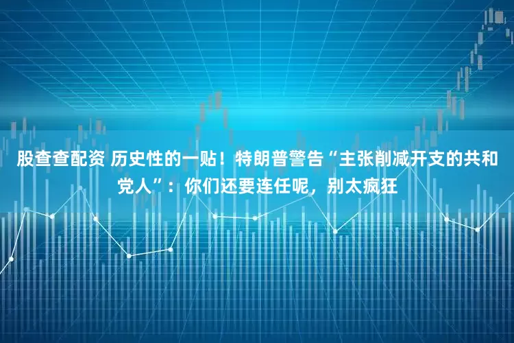 股查查配资 历史性的一贴！特朗普警告“主张削减开支的共和党人”：你们还要连任呢，别太疯狂