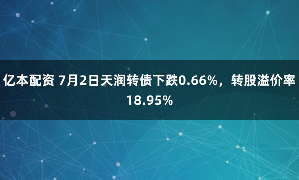 亿本配资 7月2日天润转债下跌0.66%，转股溢价率18.95%