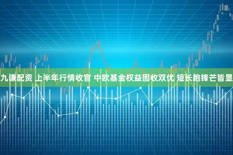 九谦配资 上半年行情收官 中欧基金权益固收双优 短长跑锋芒皆显