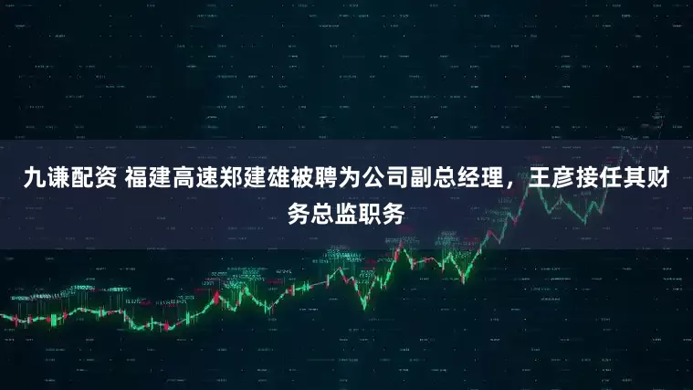 九谦配资 福建高速郑建雄被聘为公司副总经理，王彦接任其财务总监职务