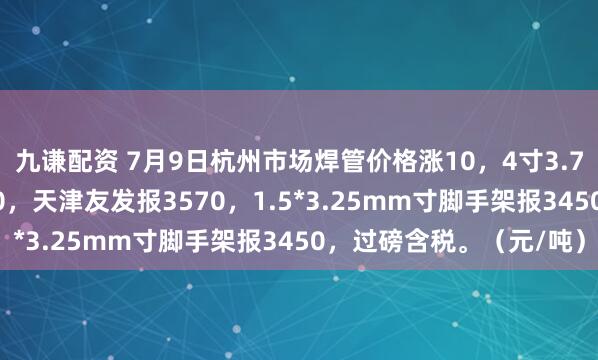九谦配资 7月9日杭州市场焊管价格涨10，4寸3.75mm衡水华岐报3550，天津友发报3570，1.5*3.25mm寸脚手架报3450，过磅含税。（元/吨）