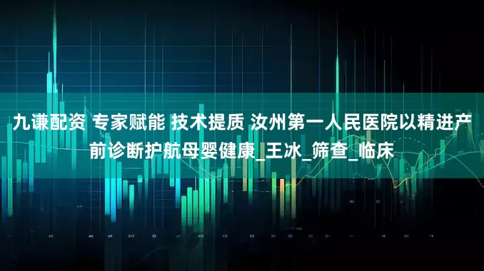 九谦配资 专家赋能 技术提质 汝州第一人民医院以精进产前诊断护航母婴健康_王冰_筛查_临床