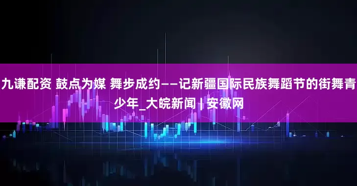 九谦配资 鼓点为媒 舞步成约——记新疆国际民族舞蹈节的街舞青少年_大皖新闻 | 安徽网