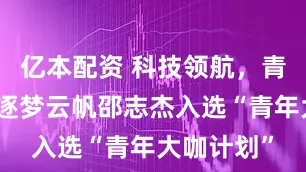 亿本配资 科技领航，青年有为！逐梦云帆邵志杰入选“青年大咖计划”