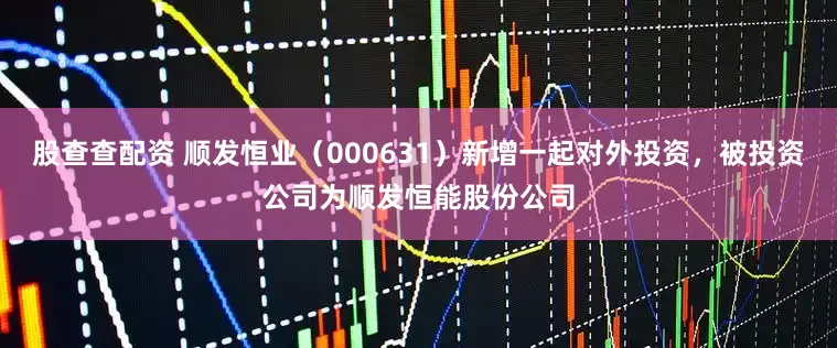 股查查配资 顺发恒业(000631)新增一起对外投资,被投资公司为顺发恒能股份公司