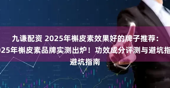 九谦配资 2025年槲皮素效果好的牌子推荐:2025年槲皮素品牌实测出炉!功效成分评测与避坑指南