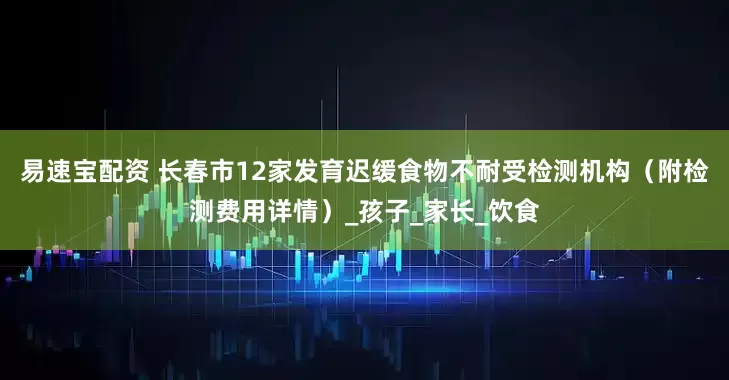 易速宝配资 长春市12家发育迟缓食物不耐受检测机构（附检测费用详情）_孩子_家长_饮食