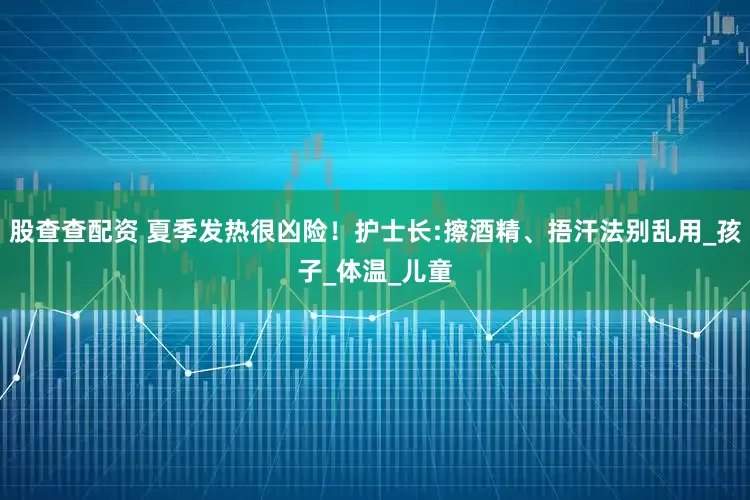 股查查配资 夏季发热很凶险！护士长:擦酒精、捂汗法别乱用_孩子_体温_儿童