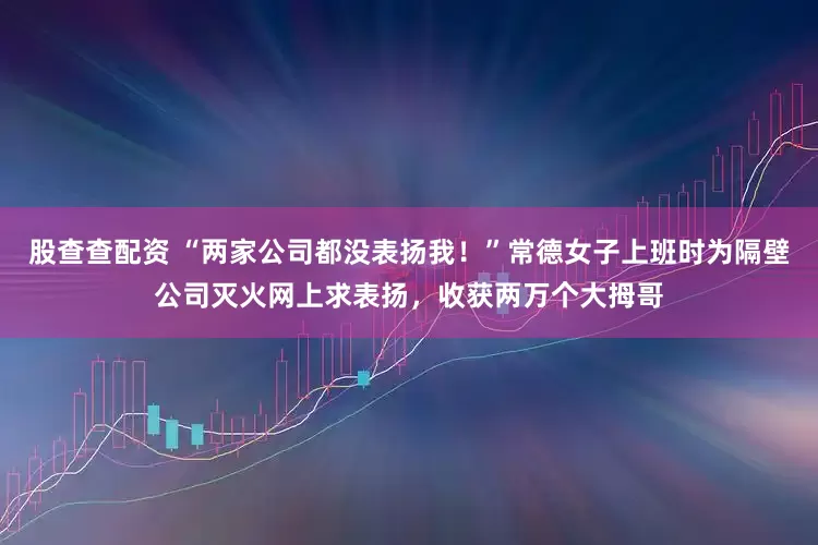 股查查配资 “两家公司都没表扬我！”常德女子上班时为隔壁公司灭火网上求表扬，收获两万个大拇哥