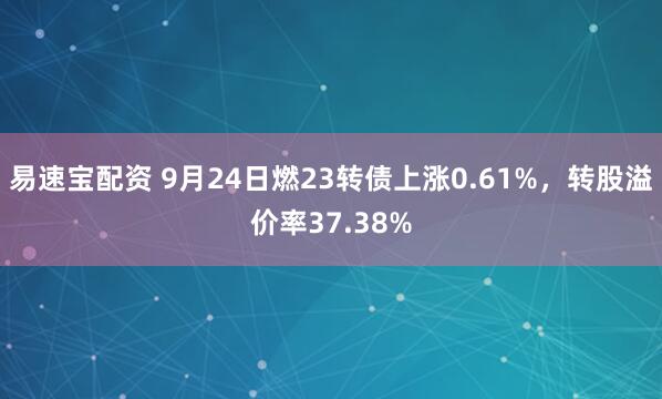 易速宝配资 9月24日燃23转债上涨0.61%，转股溢价率37.38%